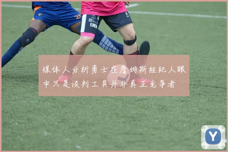 媒体人分析勇士在詹姆斯经纪人眼中只是谈判工具并非真正竞争者