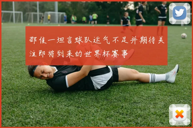 邵佳一坦言球队运气不足并期待关注即将到来的世界杯赛事