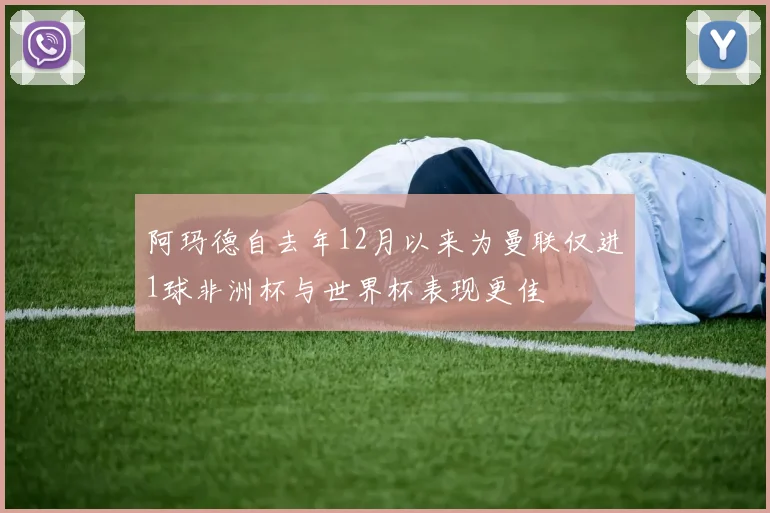 阿玛德自去年12月以来为曼联仅进1球非洲杯与世界杯表现更佳