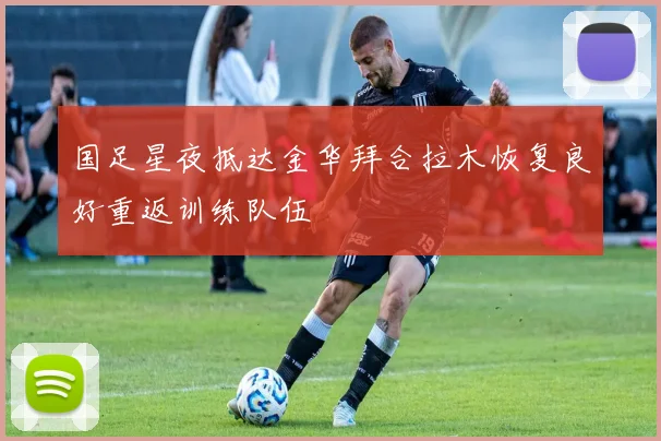 国足星夜抵达金华拜合拉木恢复良好重返训练队伍