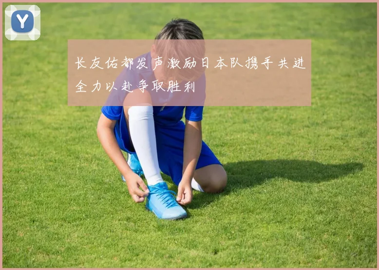 长友佑都发声激励日本队携手共进全力以赴争取胜利