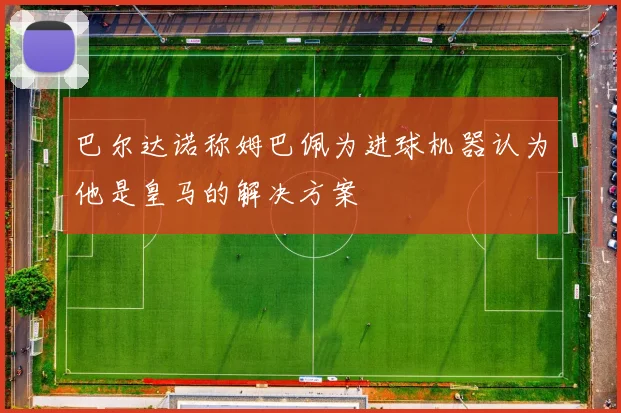 巴尔达诺称姆巴佩为进球机器认为他是皇马的解决方案
