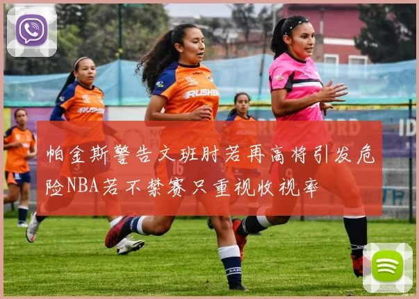 帕金斯警告文班肘若再高将引发危险NBA若不禁赛只重视收视率