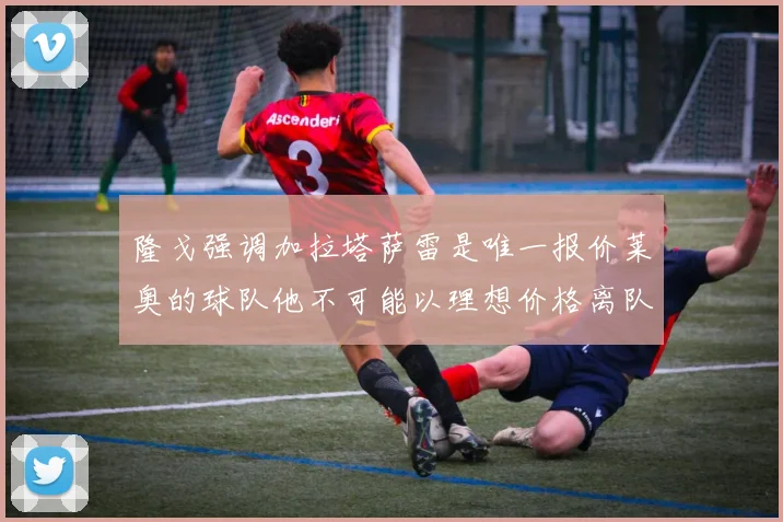 隆戈强调加拉塔萨雷是唯一报价莱奥的球队他不可能以理想价格离队